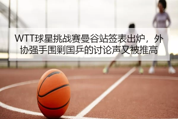 WTT球星挑战赛曼谷站签表出炉，外协强手围剿国乒的讨论声又被推高