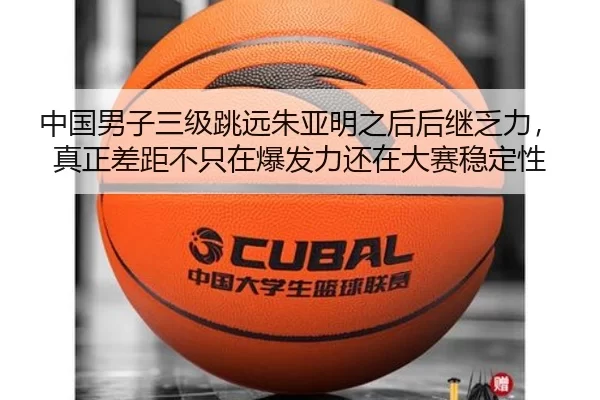 中国男子三级跳远朱亚明之后后继乏力，真正差距不只在爆发力还在大赛稳定性