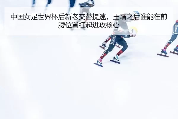 中国女足世界杯后新老交替提速，王霜之后谁能在前腰位置扛起进攻核心